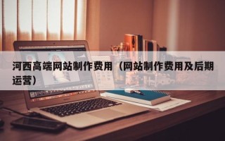 凉山河西高端网站制作费用（网站制作费用及后期运营）