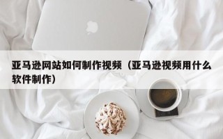 凉山亚马逊网站如何制作视频（亚马逊视频用什么软件制作）