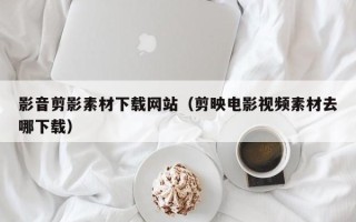 凉山影音剪影素材下载网站（剪映电影视频素材去哪下载）
